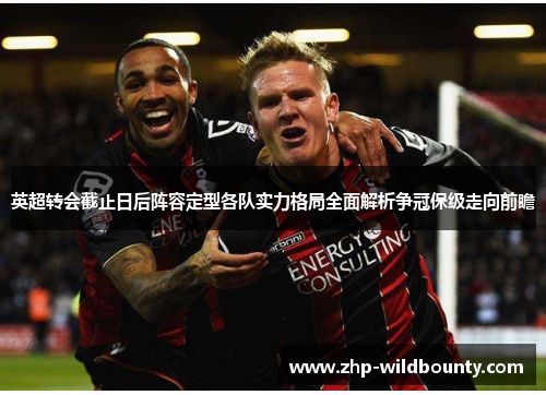 英超转会截止日后阵容定型各队实力格局全面解析争冠保级走向前瞻 英超转会截止日后阵容定型各队实力格局全面解析争冠保级走向前瞻