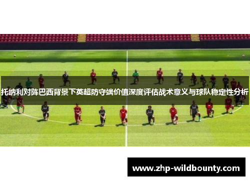 托纳利对阵巴西背景下英超防守端价值深度评估战术意义与球队稳定性分析